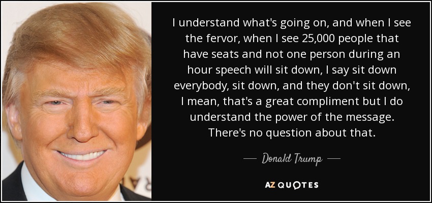 I understand what's going on, and when I see the fervor, when I see 25,000 people that have seats and not one person during an hour speech will sit down, I say sit down everybody, sit down, and they don't sit down, I mean, that's a great compliment but I do understand the power of the message. There's no question about that. - Donald Trump