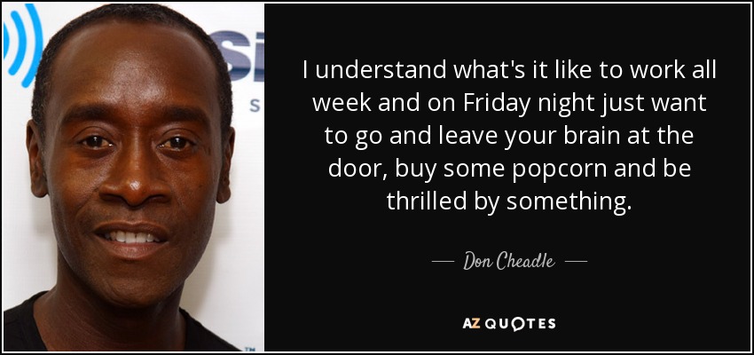 I understand what's it like to work all week and on Friday night just want to go and leave your brain at the door, buy some popcorn and be thrilled by something. - Don Cheadle