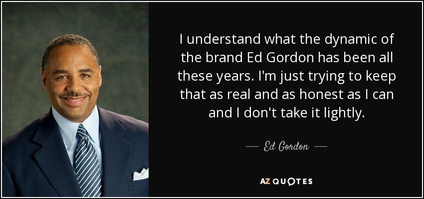 I understand what the dynamic of the brand Ed Gordon has been all these years. I'm just trying to keep that as real and as honest as I can and I don't take it lightly. - Ed Gordon