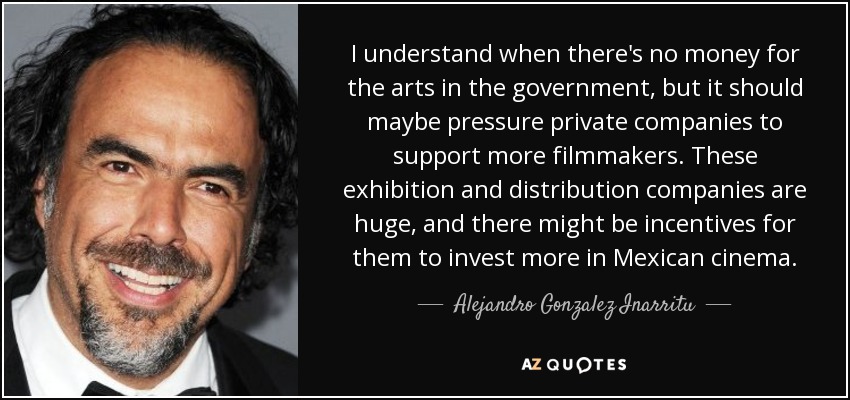 I understand when there's no money for the arts in the government, but it should maybe pressure private companies to support more filmmakers. These exhibition and distribution companies are huge, and there might be incentives for them to invest more in Mexican cinema. - Alejandro Gonzalez Inarritu