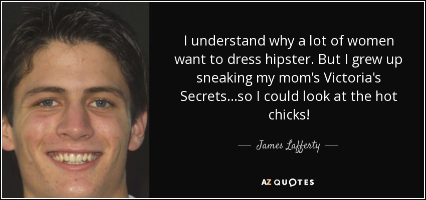 I understand why a lot of women want to dress hipster. But I grew up sneaking my mom's Victoria's Secrets...so I could look at the hot chicks! - James Lafferty