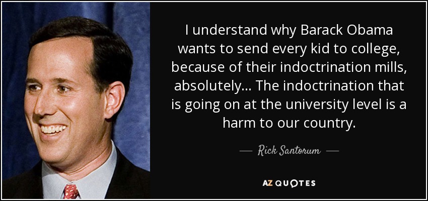 I understand why Barack Obama wants to send every kid to college, because of their indoctrination mills, absolutely ... The indoctrination that is going on at the university level is a harm to our country. - Rick Santorum