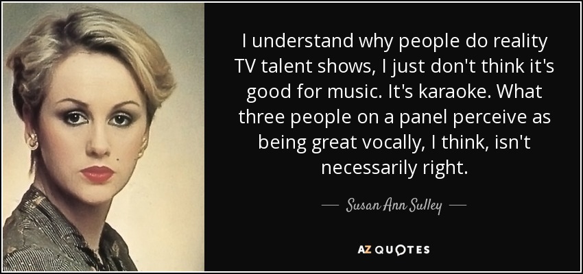 I understand why people do reality TV talent shows, I just don't think it's good for music. It's karaoke. What three people on a panel perceive as being great vocally, I think, isn't necessarily right. - Susan Ann Sulley