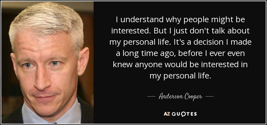 I understand why people might be interested. But I just don't talk about my personal life. It's a decision I made a long time ago, before I ever even knew anyone would be interested in my personal life. - Anderson Cooper