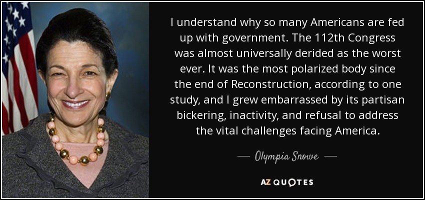 I understand why so many Americans are fed up with government. The 112th Congress was almost universally derided as the worst ever. It was the most polarized body since the end of Reconstruction, according to one study, and I grew embarrassed by its partisan bickering, inactivity, and refusal to address the vital challenges facing America. - Olympia Snowe