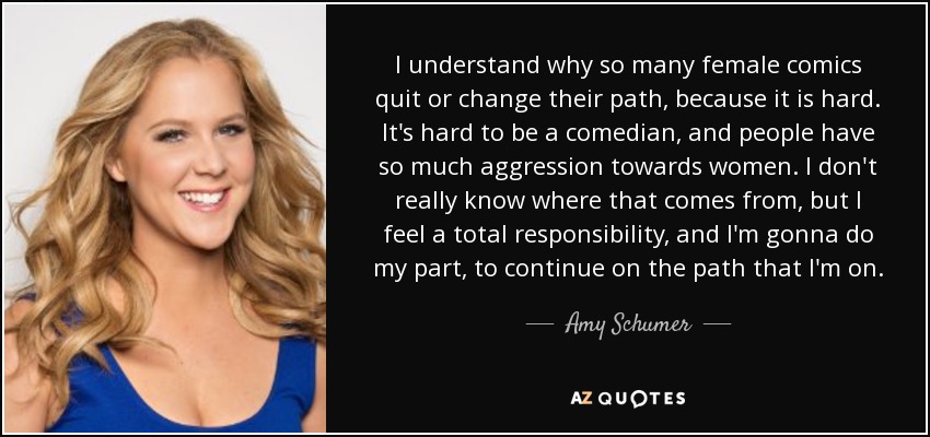 I understand why so many female comics quit or change their path, because it is hard. It's hard to be a comedian, and people have so much aggression towards women. I don't really know where that comes from, but I feel a total responsibility, and I'm gonna do my part, to continue on the path that I'm on. - Amy Schumer
