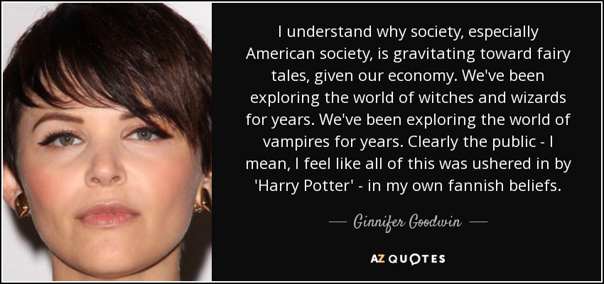 I understand why society, especially American society, is gravitating toward fairy tales, given our economy. We've been exploring the world of witches and wizards for years. We've been exploring the world of vampires for years. Clearly the public - I mean, I feel like all of this was ushered in by 'Harry Potter' - in my own fannish beliefs. - Ginnifer Goodwin