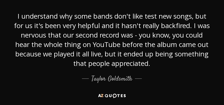 I understand why some bands don't like test new songs, but for us it's been very helpful and it hasn't really backfired. I was nervous that our second record was - you know, you could hear the whole thing on YouTube before the album came out because we played it all live, but it ended up being something that people appreciated. - Taylor Goldsmith