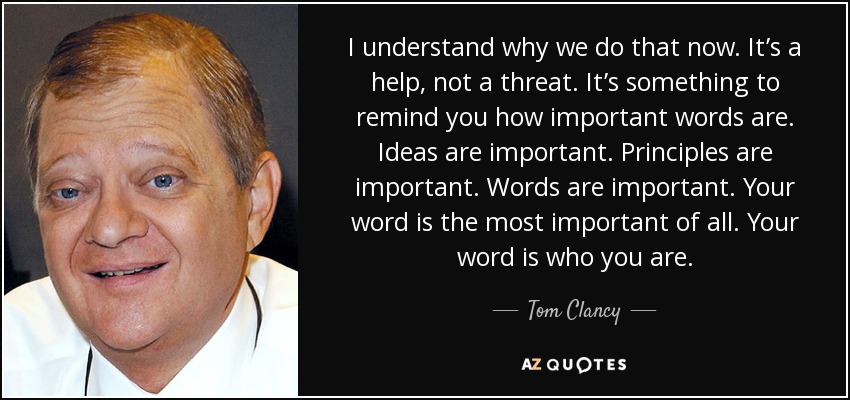 I understand why we do that now. It’s a help, not a threat. It’s something to remind you how important words are. Ideas are important. Principles are important. Words are important. Your word is the most important of all. Your word is who you are. - Tom Clancy