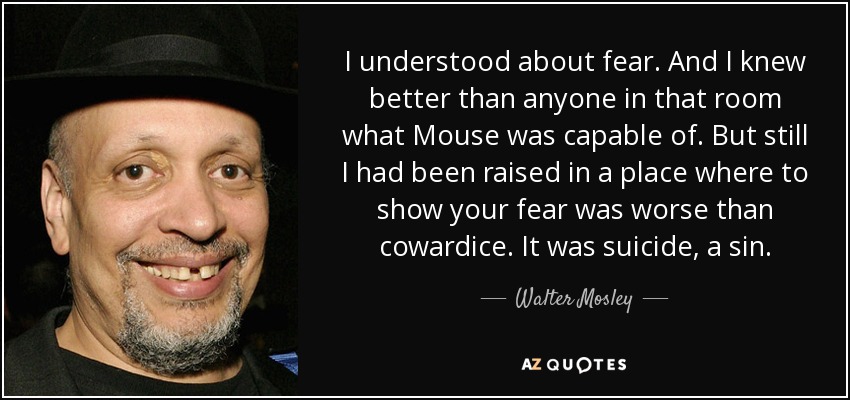I understood about fear. And I knew better than anyone in that room what Mouse was capable of. But still I had been raised in a place where to show your fear was worse than cowardice. It was suicide, a sin. - Walter Mosley