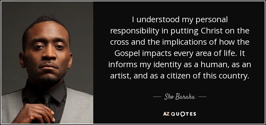 I understood my personal responsibility in putting Christ on the cross and the implications of how the Gospel impacts every area of life. It informs my identity as a human, as an artist, and as a citizen of this country. - Sho Baraka