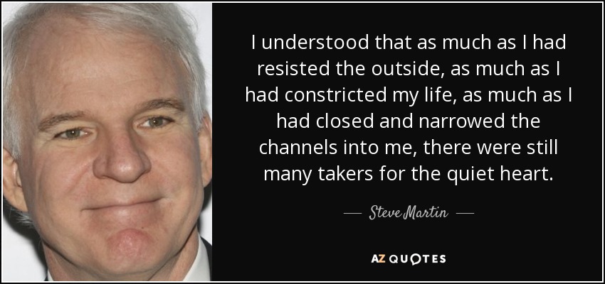 I understood that as much as I had resisted the outside, as much as I had constricted my life, as much as I had closed and narrowed the channels into me, there were still many takers for the quiet heart. - Steve Martin