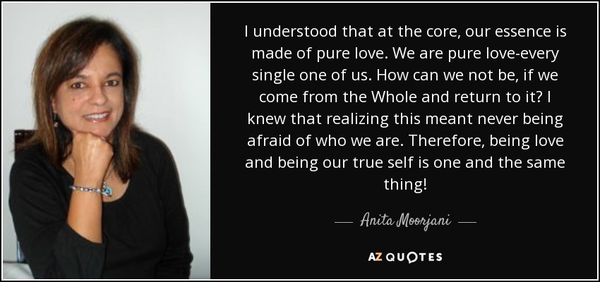 I understood that at the core, our essence is made of pure love. We are pure love-every single one of us. How can we not be, if we come from the Whole and return to it? I knew that realizing this meant never being afraid of who we are. Therefore, being love and being our true self is one and the same thing! - Anita Moorjani