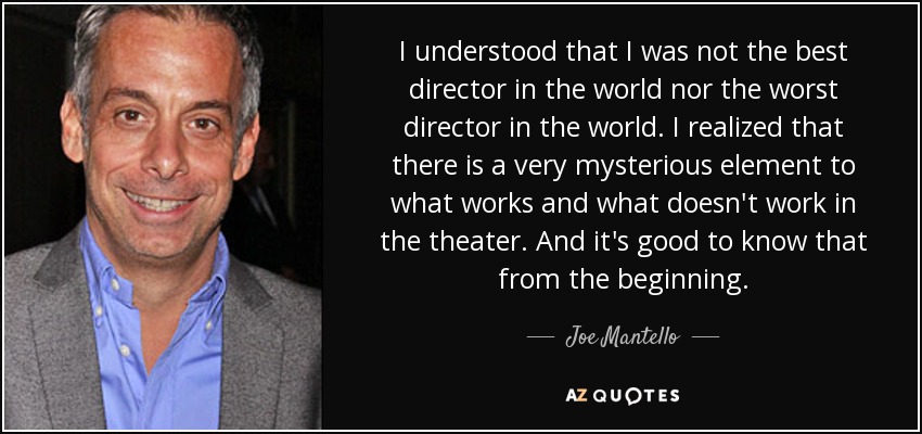 I understood that I was not the best director in the world nor the worst director in the world. I realized that there is a very mysterious element to what works and what doesn't work in the theater. And it's good to know that from the beginning. - Joe Mantello