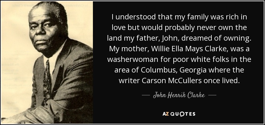 I understood that my family was rich in love but would probably never own the land my father, John, dreamed of owning. My mother, Willie Ella Mays Clarke, was a washerwoman for poor white folks in the area of Columbus, Georgia where the writer Carson McCullers once lived. - John Henrik Clarke