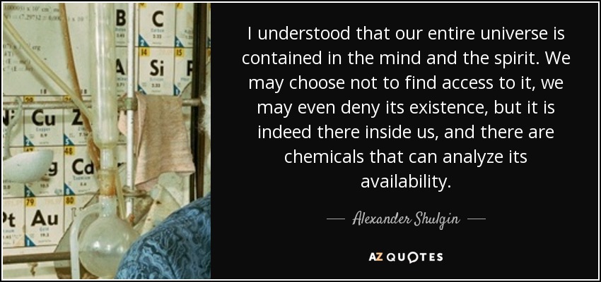 I understood that our entire universe is contained in the mind and the spirit. We may choose not to find access to it, we may even deny its existence, but it is indeed there inside us, and there are chemicals that can analyze its availability. - Alexander Shulgin