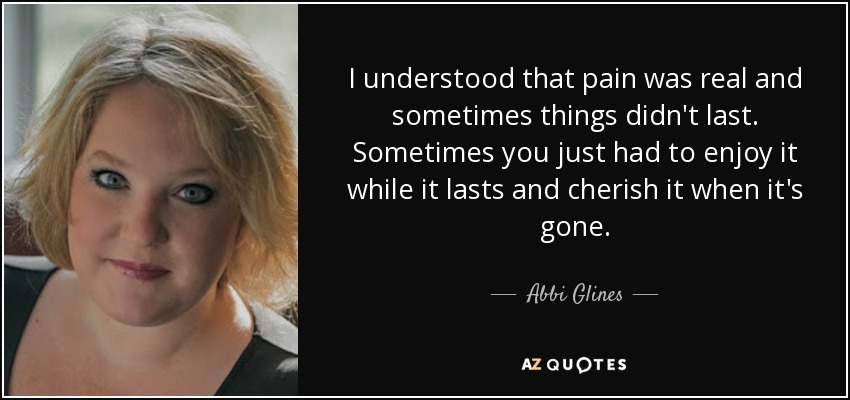 I understood that pain was real and sometimes things didn't last. Sometimes you just had to enjoy it while it lasts and cherish it when it's gone. - Abbi Glines