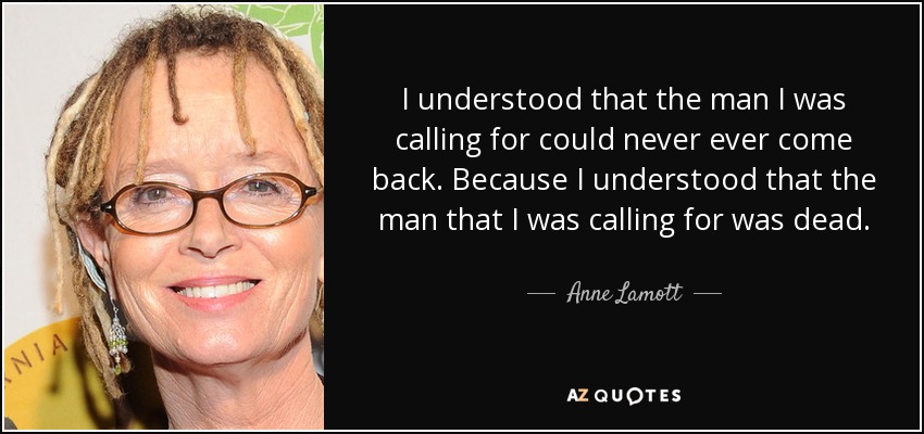 I understood that the man I was calling for could never ever come back. Because I understood that the man that I was calling for was dead. - Anne Lamott