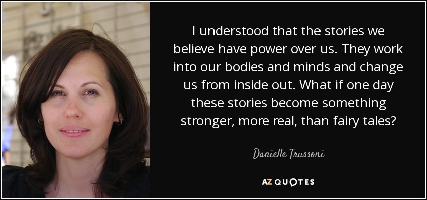 I understood that the stories we believe have power over us. They work into our bodies and minds and change us from inside out. What if one day these stories become something stronger, more real, than fairy tales? - Danielle Trussoni