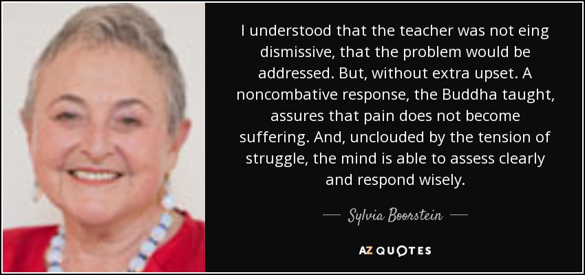 I understood that the teacher was not eing dismissive, that the problem would be addressed. But, without extra upset. A noncombative response, the Buddha taught, assures that pain does not become suffering. And, unclouded by the tension of struggle, the mind is able to assess clearly and respond wisely. - Sylvia Boorstein