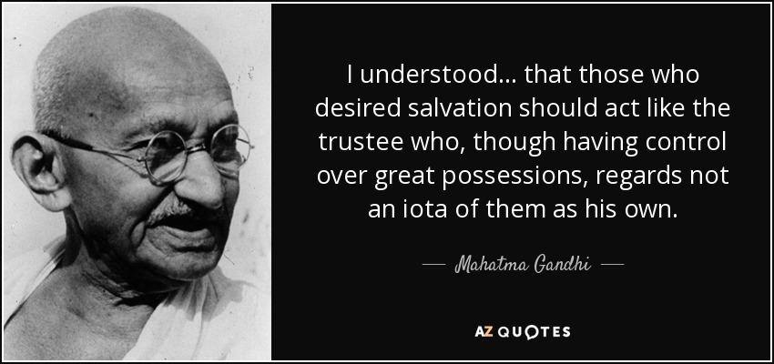 I understood . . . that those who desired salvation should act like the trustee who, though having control over great possessions, regards not an iota of them as his own. - Mahatma Gandhi