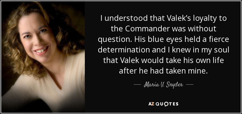 I understood that Valek’s loyalty to the Commander was without question. His blue eyes held a fierce determination and I knew in my soul that Valek would take his own life after he had taken mine. - Maria V. Snyder