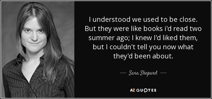I understood we used to be close. But they were like books i'd read two summer ago; I knew I'd liked them, but I couldn't tell you now what they'd been about. - Sara Shepard