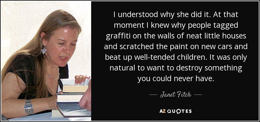 I understood why she did it. At that moment I knew why people tagged graffiti on the walls of neat little houses and scratched the paint on new cars and beat up well-tended children. It was only natural to want to destroy something you could never have. - Janet Fitch