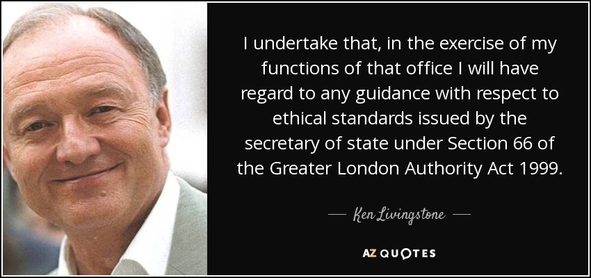 I undertake that, in the exercise of my functions of that office I will have regard to any guidance with respect to ethical standards issued by the secretary of state under Section 66 of the Greater London Authority Act 1999. - Ken Livingstone