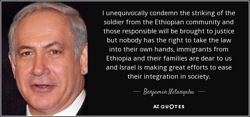 I unequivocally condemn the striking of the soldier from the Ethiopian community and those responsible will be brought to justice but nobody has the right to take the law into their own hands, immigrants from Ethiopia and their families are dear to us and Israel is making great efforts to ease their integration in society. - Benjamin Netanyahu