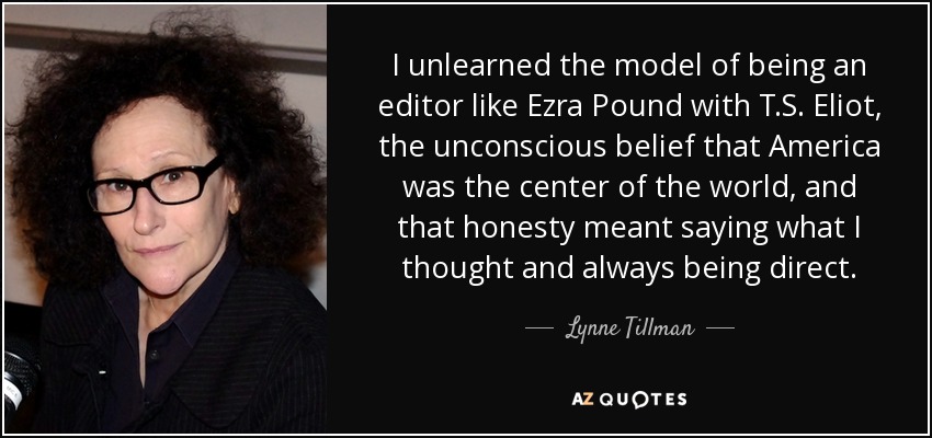 I unlearned the model of being an editor like Ezra Pound with T.S. Eliot, the unconscious belief that America was the center of the world, and that honesty meant saying what I thought and always being direct. - Lynne Tillman