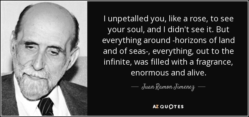 I unpetalled you, like a rose, to see your soul, and I didn't see it. But everything around -horizons of land and of seas-, everything, out to the infinite, was filled with a fragrance, enormous and alive. - Juan Ramon Jimenez