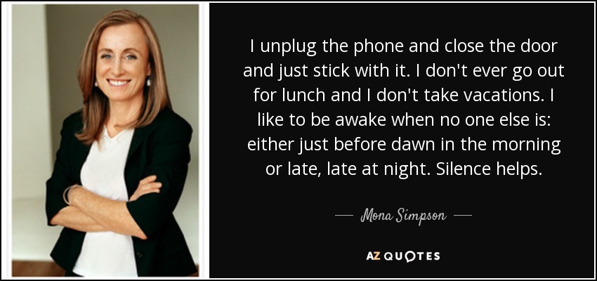 I unplug the phone and close the door and just stick with it. I don't ever go out for lunch and I don't take vacations. I like to be awake when no one else is: either just before dawn in the morning or late, late at night. Silence helps. - Mona Simpson