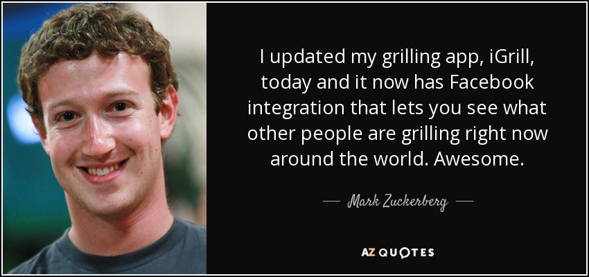 I updated my grilling app, iGrill, today and it now has Facebook integration that lets you see what other people are grilling right now around the world. Awesome. - Mark Zuckerberg