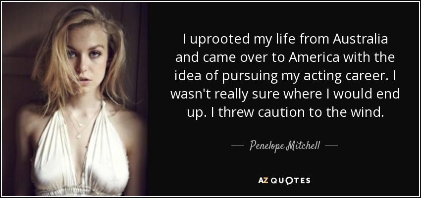 I uprooted my life from Australia and came over to America with the idea of pursuing my acting career. I wasn't really sure where I would end up. I threw caution to the wind. - Penelope Mitchell