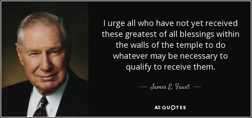 I urge all who have not yet received these greatest of all blessings within the walls of the temple to do whatever may be necessary to qualify to receive them. - James E. Faust