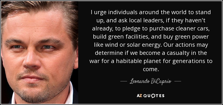 I urge individuals around the world to stand up, and ask local leaders, if they haven't already, to pledge to purchase cleaner cars, build green facilities, and buy green power like wind or solar energy. Our actions may determine if we become a casualty in the war for a habitable planet for generations to come. - Leonardo DiCaprio