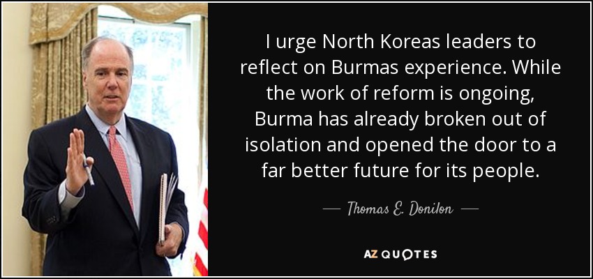I urge North Koreas leaders to reflect on Burmas experience. While the work of reform is ongoing, Burma has already broken out of isolation and opened the door to a far better future for its people. - Thomas E. Donilon
