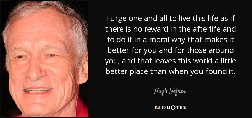 I urge one and all to live this life as if there is no reward in the afterlife and to do it in a moral way that makes it better for you and for those around you, and that leaves this world a little better place than when you found it. - Hugh Hefner