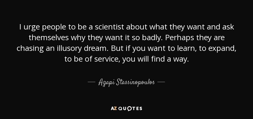 I urge people to be a scientist about what they want and ask themselves why they want it so badly. Perhaps they are chasing an illusory dream. But if you want to learn, to expand, to be of service, you will find a way. - Agapi Stassinopoulos