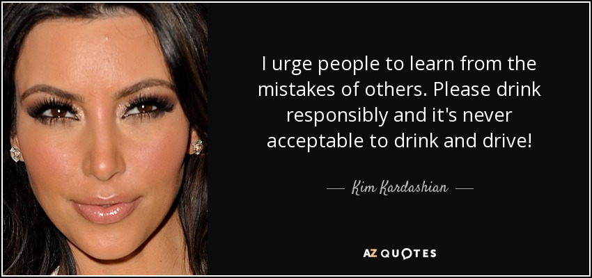 I urge people to learn from the mistakes of others. Please drink responsibly and it's never acceptable to drink and drive! - Kim Kardashian