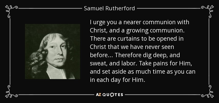 I urge you a nearer communion with Christ, and a growing communion. There are curtains to be opened in Christ that we have never seen before... Therefore dig deep, and sweat, and labor. Take pains for Him, and set aside as much time as you can in each day for Him. - Samuel Rutherford