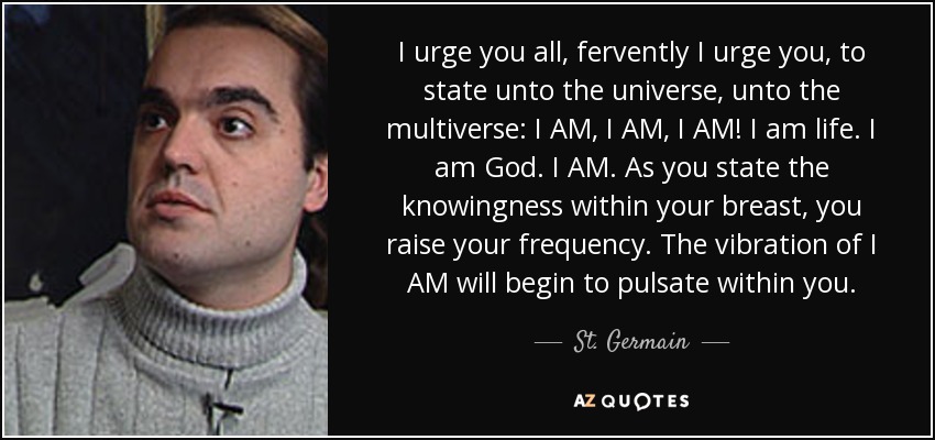 I urge you all, fervently I urge you, to state unto the universe, unto the multiverse: I AM, I AM, I AM! I am life. I am God. I AM. As you state the knowingness within your breast, you raise your frequency. The vibration of I AM will begin to pulsate within you. - St. Germain