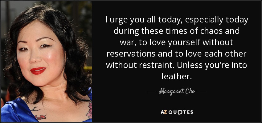 I urge you all today, especially today during these times of chaos and war, to love yourself without reservations and to love each other without restraint. Unless you're into leather. - Margaret Cho