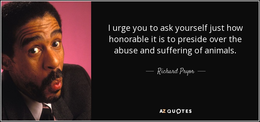 I urge you to ask yourself just how honorable it is to preside over the abuse and suffering of animals. - Richard Pryor