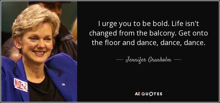 I urge you to be bold. Life isn't changed from the balcony. Get onto the floor and dance, dance, dance. - Jennifer Granholm