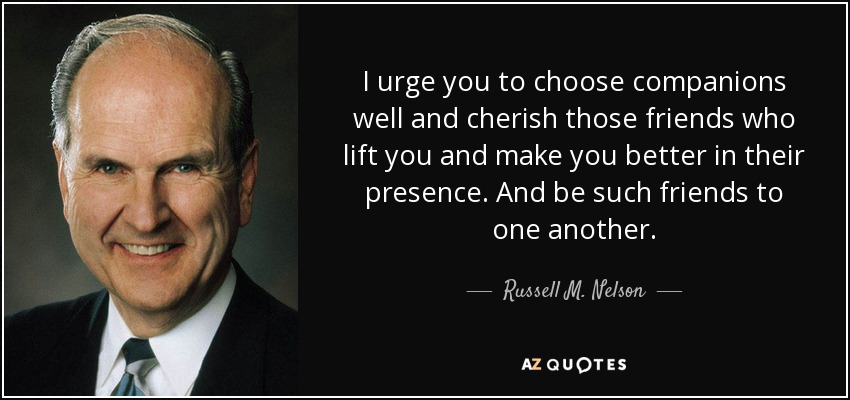 I urge you to choose companions well and cherish those friends who lift you and make you better in their presence. And be such friends to one another. - Russell M. Nelson