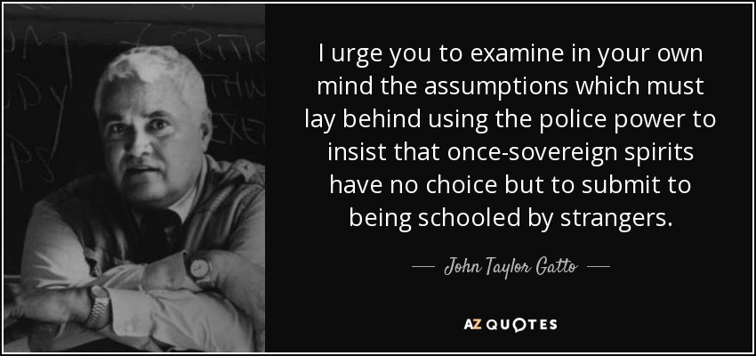 I urge you to examine in your own mind the assumptions which must lay behind using the police power to insist that once-sovereign spirits have no choice but to submit to being schooled by strangers. - John Taylor Gatto