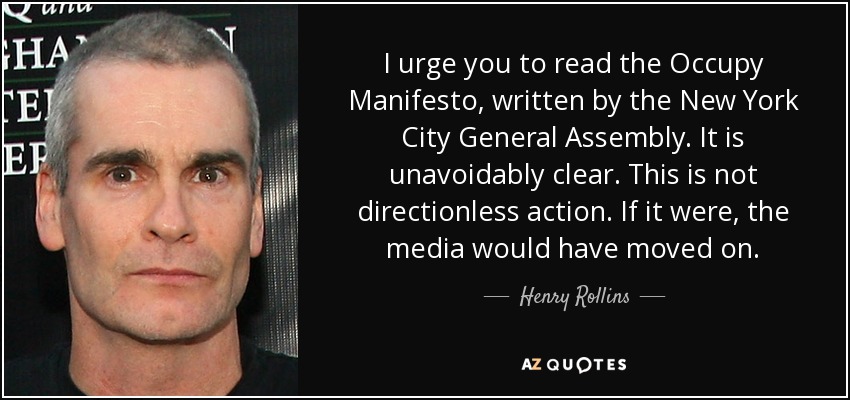 I urge you to read the Occupy Manifesto, written by the New York City General Assembly. It is unavoidably clear. This is not directionless action. If it were, the media would have moved on. - Henry Rollins