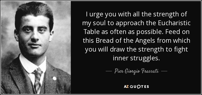 I urge you with all the strength of my soul to approach the Eucharistic Table as often as possible. Feed on this Bread of the Angels from which you will draw the strength to fight inner struggles. - Pier Giorgio Frassati